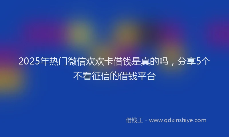 2025年热门微信欢欢卡借钱是真的吗，分享5个不看征信的借钱平台