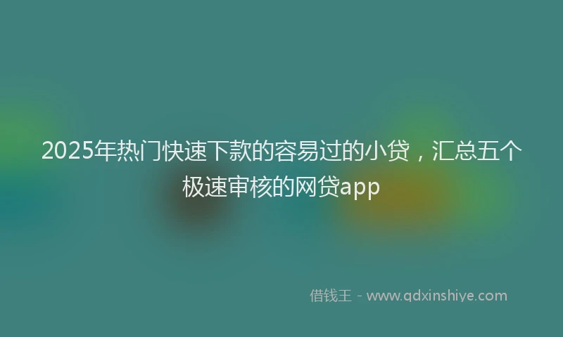 2025年热门快速下款的容易过的小贷，汇总五个极速审核的网贷app