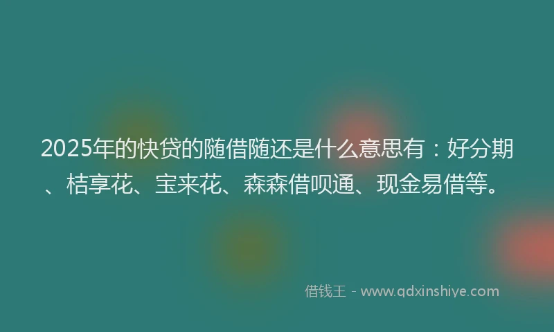 2025年的快贷的随借随还是什么意思有：好分期、桔享花、宝来花、森森借呗通、现金易借等。