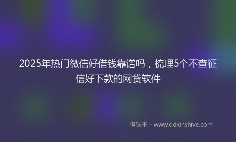 2025年热门微信好借钱靠谱吗，梳理5个不查征信好下款的网贷软件