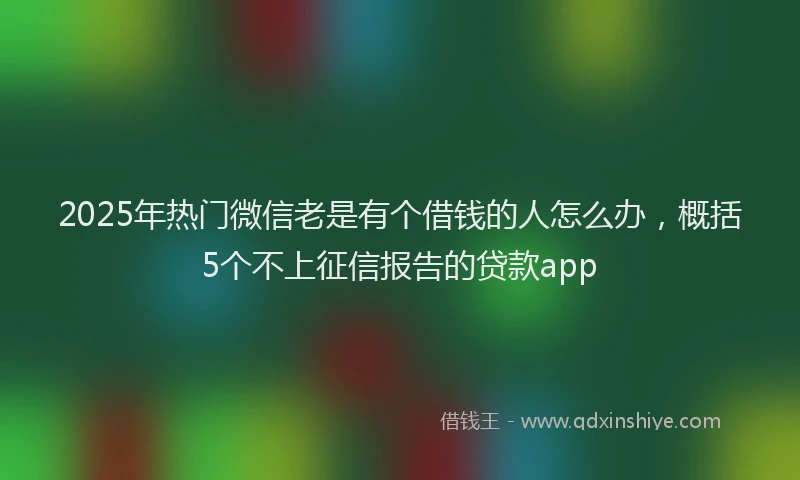 2025年热门微信老是有个借钱的人怎么办，概括5个不上征信报告的贷款app