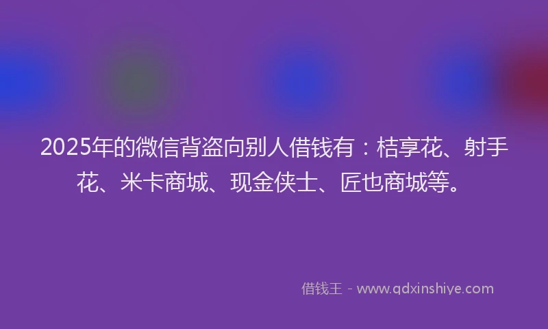 2025年的微信背盗向别人借钱有：桔享花、射手花、米卡商城、现金侠士、匠也商城等。