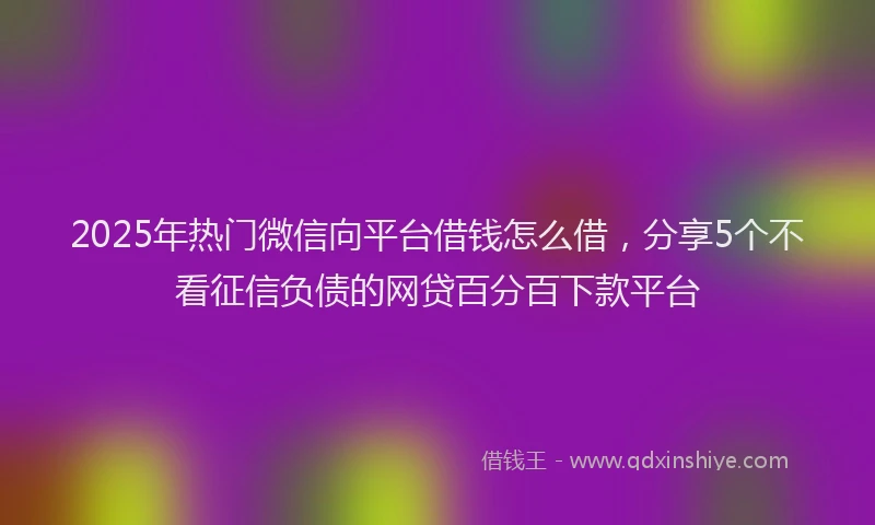 2025年热门微信向平台借钱怎么借，分享5个不看征信负债的网贷百分百下款平台