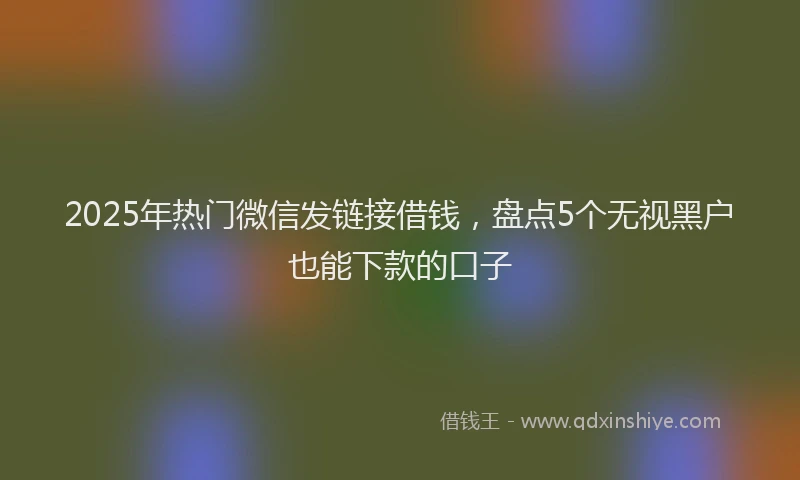 2025年热门微信发链接借钱，盘点5个无视黑户也能下款的口子