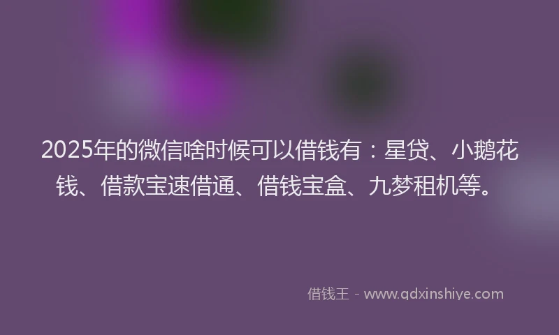 2025年的微信啥时候可以借钱有：星贷、小鹅花钱、借款宝速借通、借钱宝盒、九梦租机等。