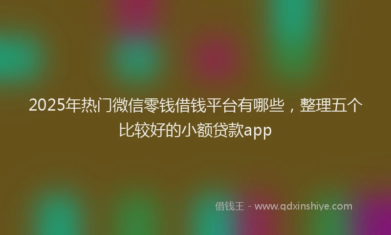 2025年热门微信零钱借钱平台有哪些，整理五个比较好的小额贷款app