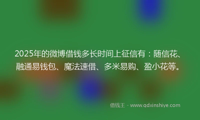 2025年的微博借钱多长时间上征信有：随信花、融通易钱包、魔法速借、多米易购、盈小花等。