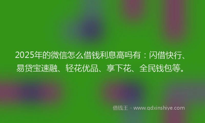 2025年的微信怎么借钱利息高吗有：闪借快行、易贷宝速融、轻花优品、享下花、全民钱包等。