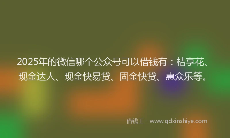2025年的微信哪个公众号可以借钱有：桔享花、现金达人、现金快易贷、固金快贷、惠众乐等。