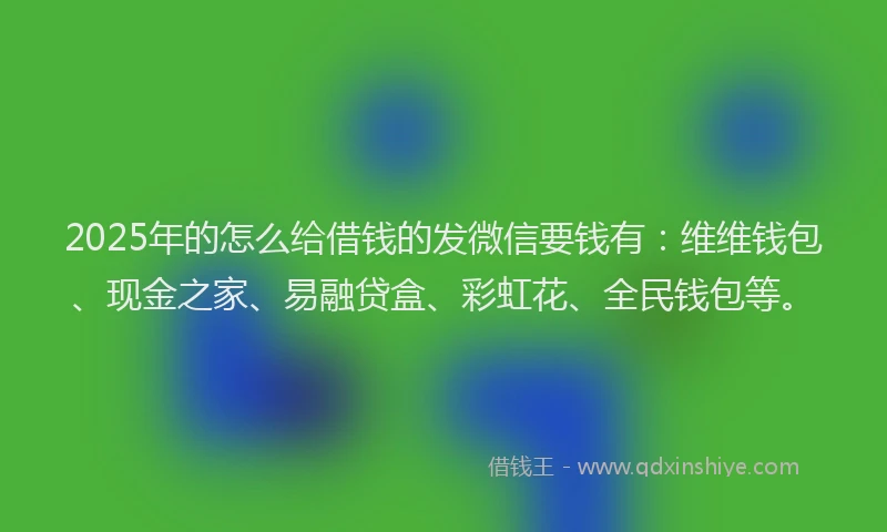 2025年的怎么给借钱的发微信要钱有：维维钱包、现金之家、易融贷盒、彩虹花、全民钱包等。