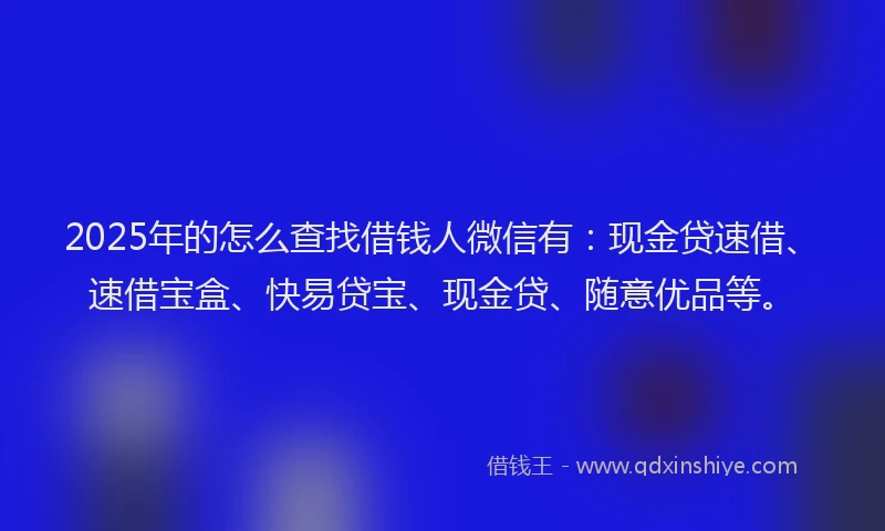 2025年的怎么查找借钱人微信有：现金贷速借、速借宝盒、快易贷宝、现金贷、随意优品等。