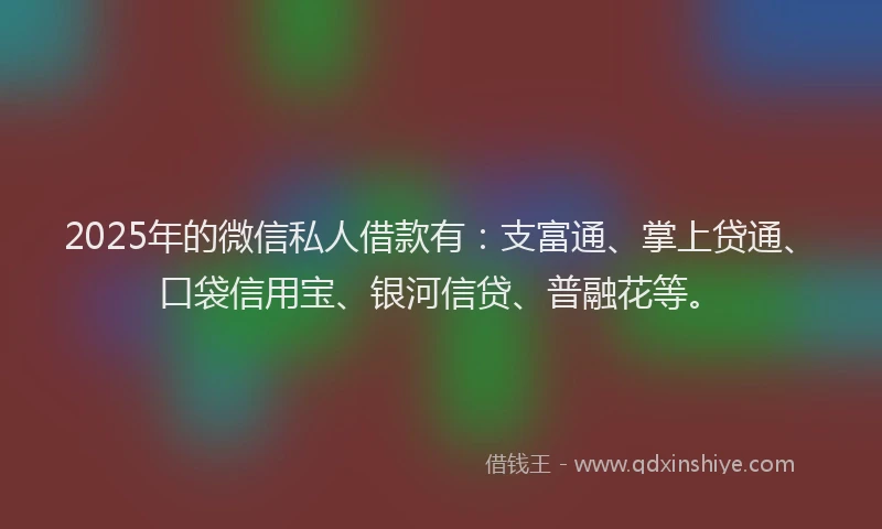 2025年的微信私人借款有：支富通、掌上贷通、口袋信用宝、银河信贷、普融花等。