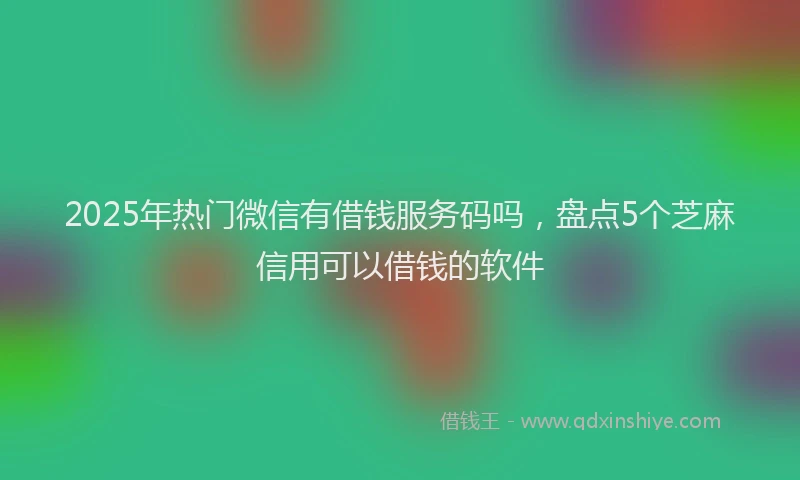 2025年热门微信有借钱服务码吗，盘点5个芝麻信用可以借钱的软件