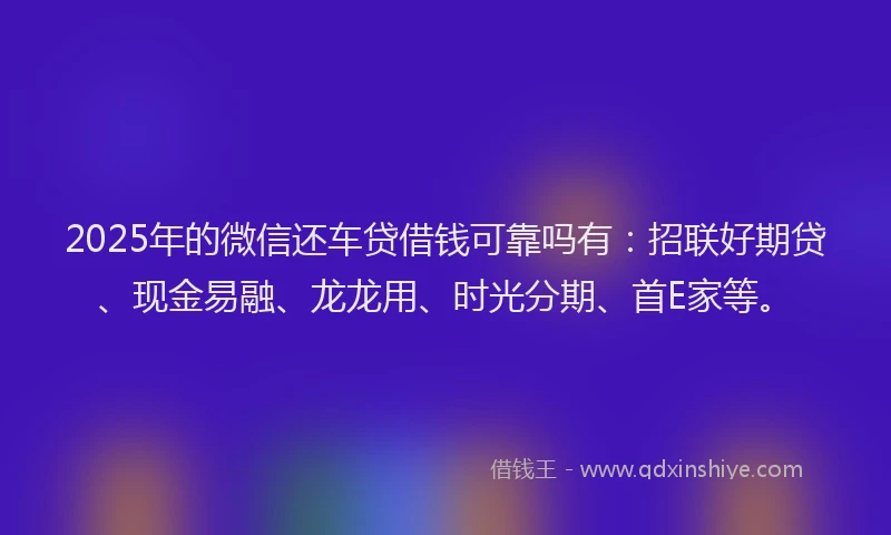2025年的微信还车贷借钱可靠吗有：招联好期贷、现金易融、龙龙用、时光分期、首E家等。