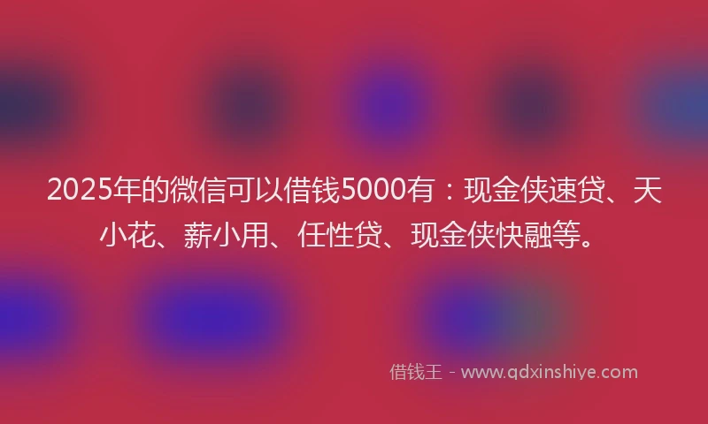 2025年的微信可以借钱5000有：现金侠速贷、天小花、薪小用、任性贷、现金侠快融等。