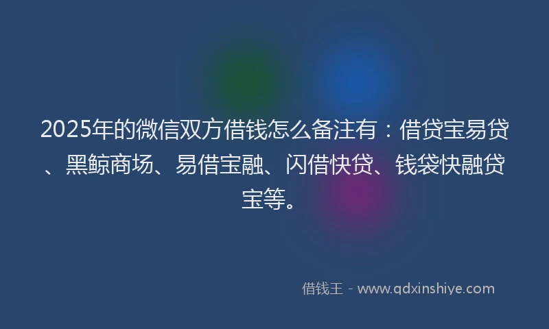 2025年的微信双方借钱怎么备注有：借贷宝易贷、黑鲸商场、易借宝融、闪借快贷、钱袋快融贷宝等。