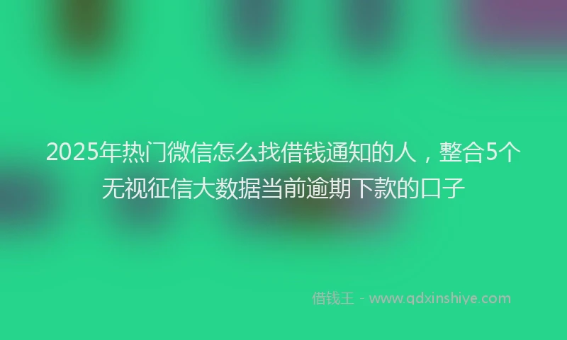 2025年热门微信怎么找借钱通知的人，整合5个无视征信大数据当前逾期下款的口子