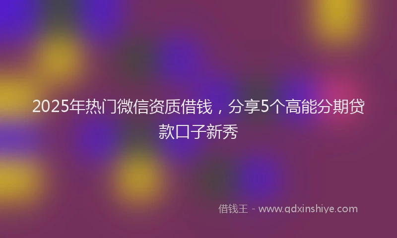 2025年热门微信资质借钱，分享5个高能分期贷款口子新秀