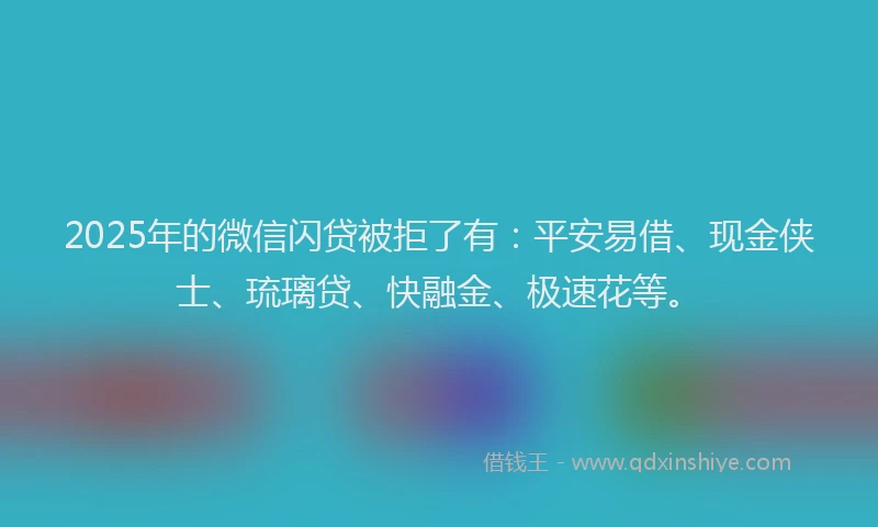 2025年的微信闪贷被拒了有：平安易借、现金侠士、琉璃贷、快融金、极速花等。