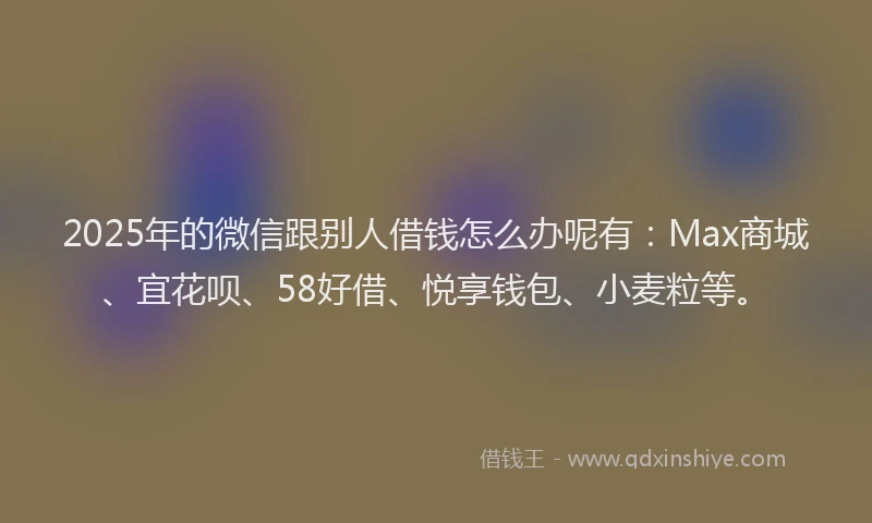 2025年的微信跟别人借钱怎么办呢有：Max商城、宜花呗、58好借、悦享钱包、小麦粒等。