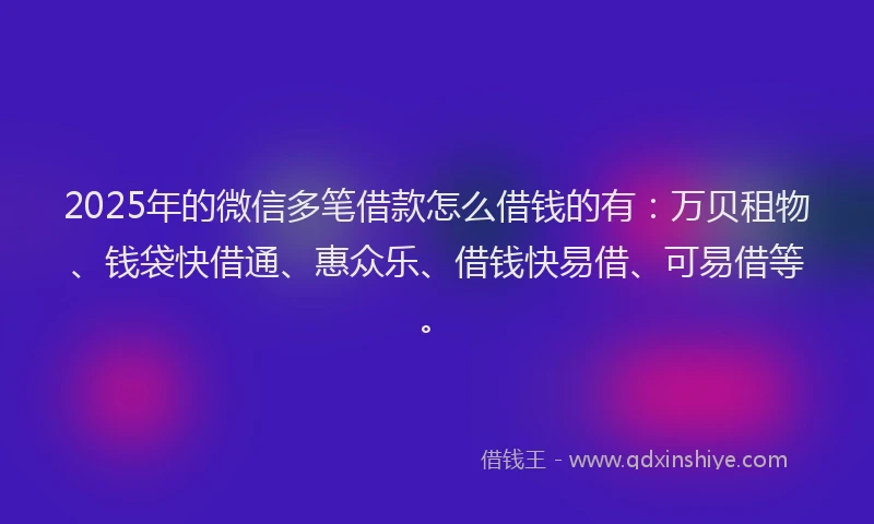 2025年的微信多笔借款怎么借钱的有：万贝租物、钱袋快借通、惠众乐、借钱快易借、可易借等。