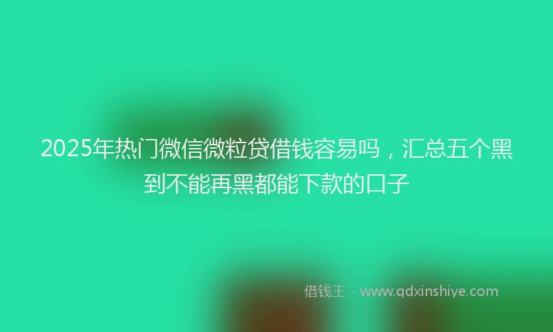 2025年热门微信微粒贷借钱容易吗，汇总五个黑到不能再黑都能下款的口子