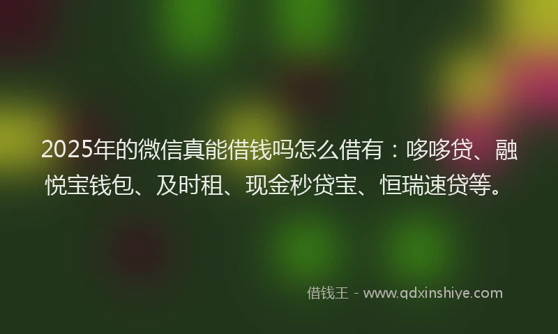 2025年的微信真能借钱吗怎么借有：哆哆贷、融悦宝钱包、及时租、现金秒贷宝、恒瑞速贷等。