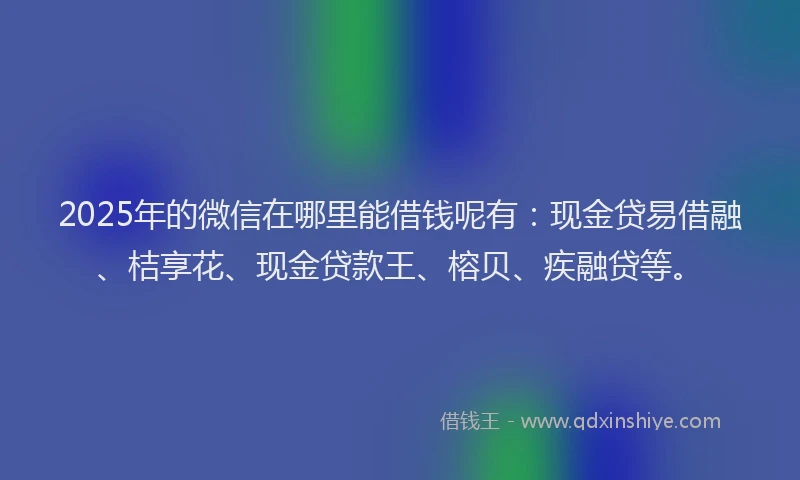 2025年的微信在哪里能借钱呢有：现金贷易借融、桔享花、现金贷款王、榕贝、疾融贷等。