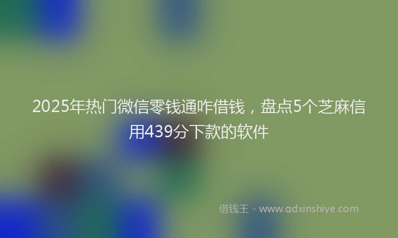 2025年热门微信零钱通咋借钱，盘点5个芝麻信用439分下款的软件