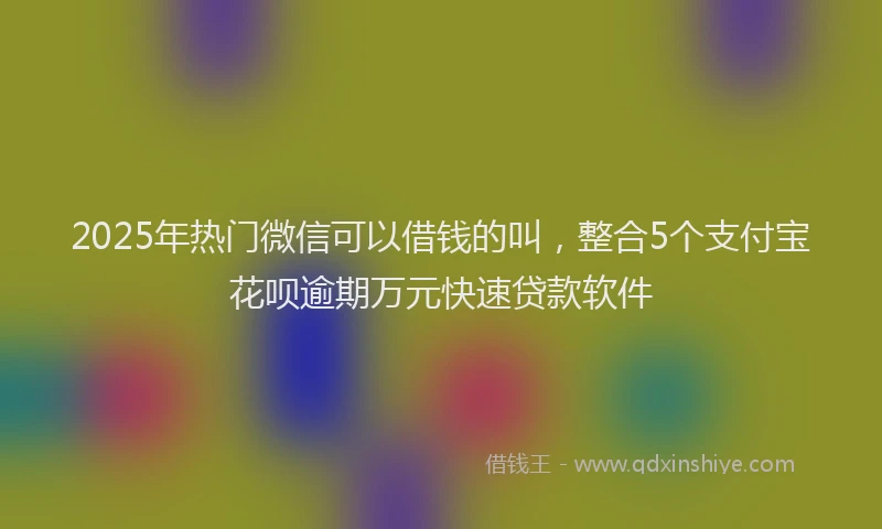2025年热门微信可以借钱的叫，整合5个支付宝花呗逾期万元快速贷款软件