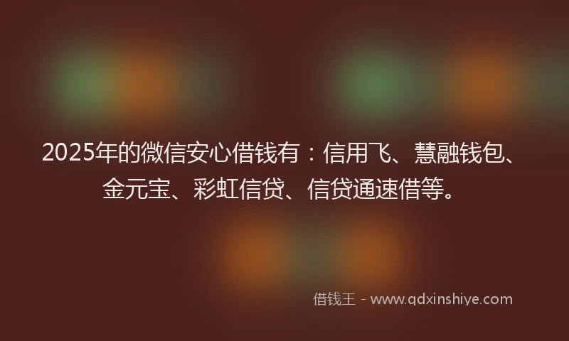 2025年的微信安心借钱有：信用飞、慧融钱包、金元宝、彩虹信贷、信贷通速借等。