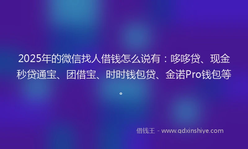 2025年的微信找人借钱怎么说有：哆哆贷、现金秒贷通宝、团借宝、时时钱包贷、金诺Pro钱包等。