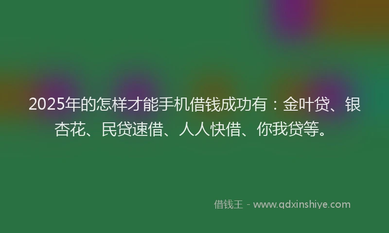 2025年的怎样才能手机借钱成功有：金叶贷、银杏花、民贷速借、人人快借、你我贷等。