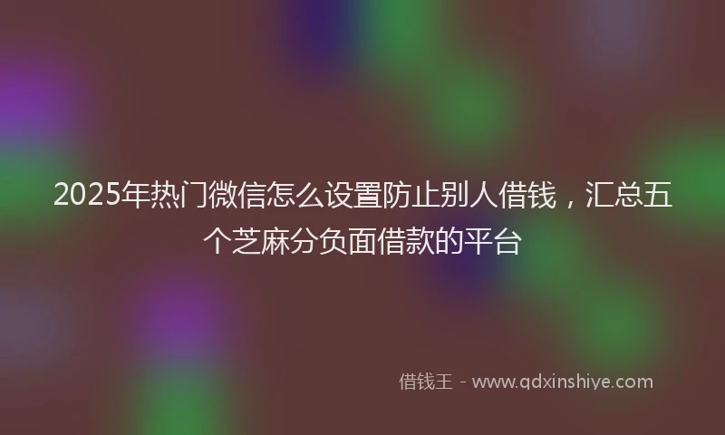 2025年热门微信怎么设置防止别人借钱，汇总五个芝麻分负面借款的平台