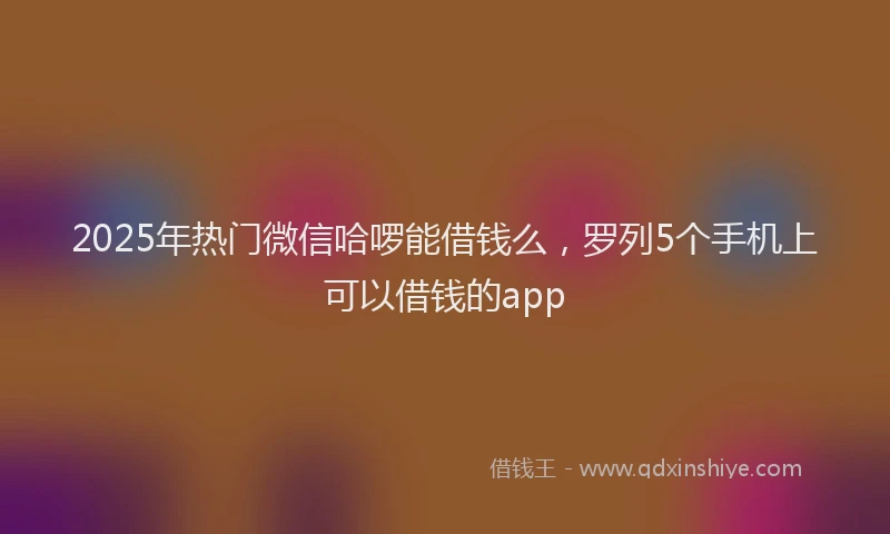 2025年热门微信哈啰能借钱么，罗列5个手机上可以借钱的app