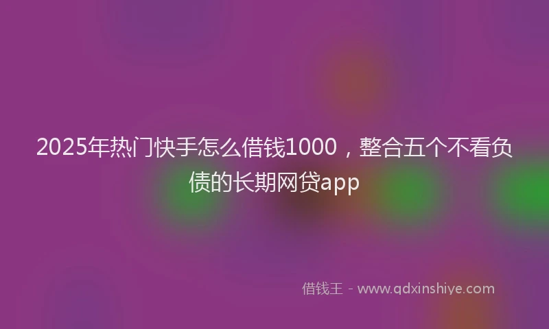2025年热门快手怎么借钱1000,整合五个不看负债的长期网贷app