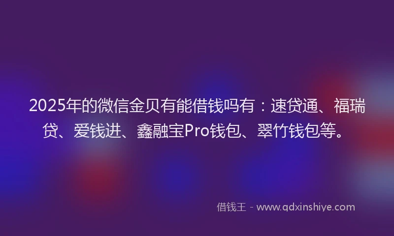 2025年的微信金贝有能借钱吗有：速贷通、福瑞贷、爱钱进、鑫融宝Pro钱包、翠竹钱包等。