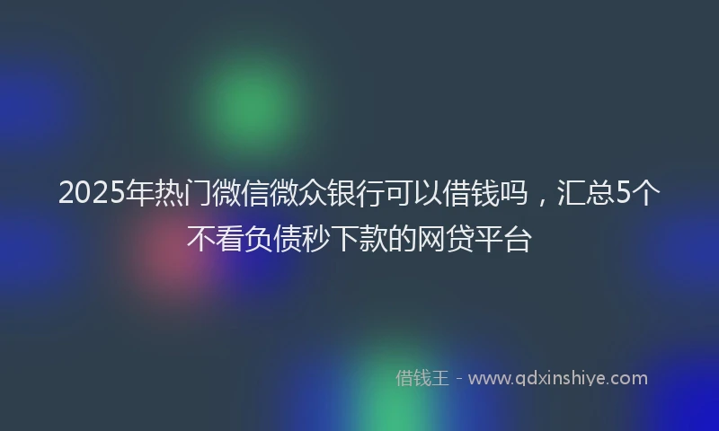 2025年热门微信微众银行可以借钱吗，汇总5个不看负债秒下款的网贷平台
