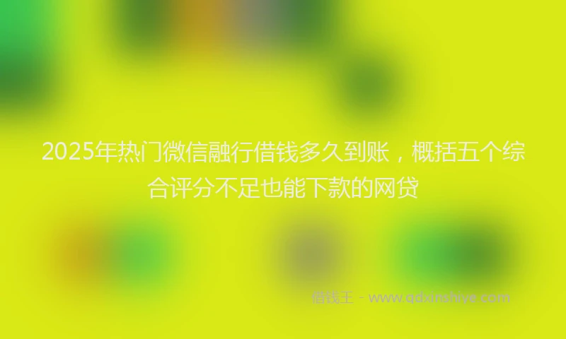 2025年热门微信融行借钱多久到账，概括五个综合评分不足也能下款的网贷