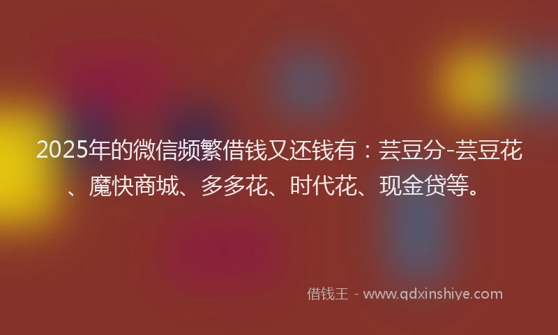 2025年的微信频繁借钱又还钱有：芸豆分-芸豆花、魔快商城、多多花、时代花、现金贷等。