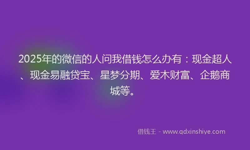 2025年的微信的人问我借钱怎么办有：现金超人、现金易融贷宝、星梦分期、爱木财富、企鹅商城等。