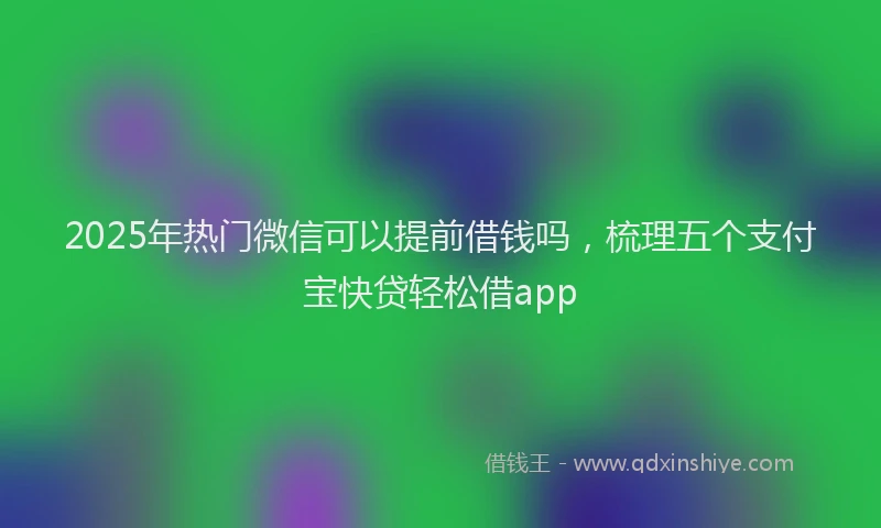 2025年热门微信可以提前借钱吗，梳理五个支付宝快贷轻松借app