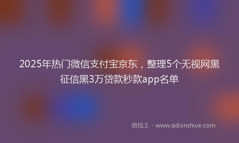 2025年热门微信支付宝京东，整理5个无视网黑征信黑3万贷款秒款app名单