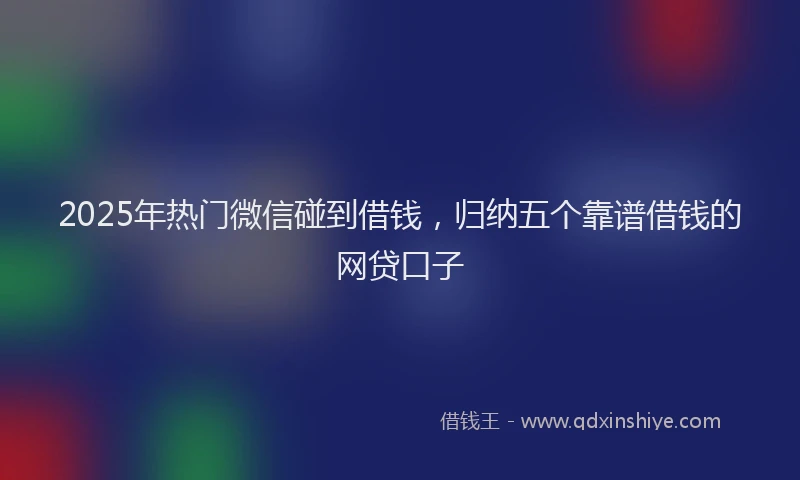 2025年热门微信碰到借钱，归纳五个靠谱借钱的网贷口子