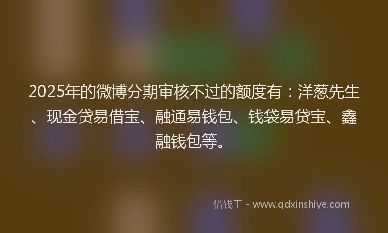 2025年的微博分期审核不过的额度有：洋葱先生、现金贷易借宝、融通易钱包、钱袋易贷宝、鑫融钱包等。