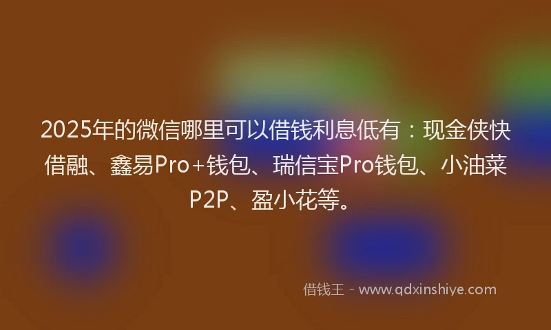 2025年的微信哪里可以借钱利息低有：现金侠快借融、鑫易Pro+钱包、瑞信宝Pro钱包、小油菜P2P、盈小花等。