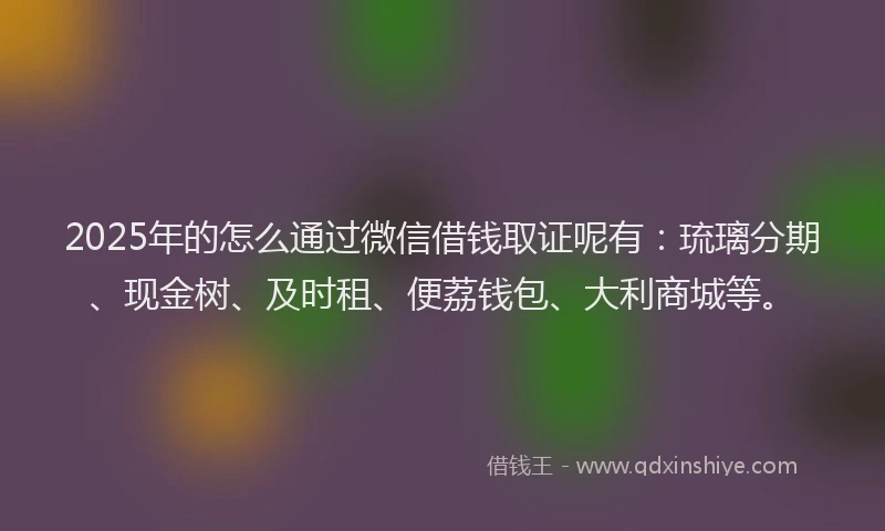 2025年的怎么通过微信借钱取证呢有：琉璃分期、现金树、及时租、便荔钱包、大利商城等。