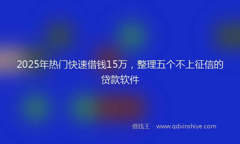 2025年热门快速借钱15万，整理五个不上征信的贷款软件