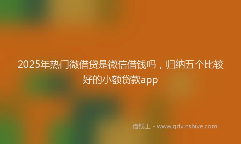 2025年热门微借贷是微信借钱吗，归纳五个比较好的小额贷款app
