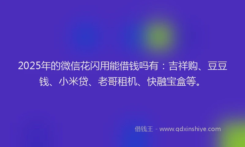 2025年的微信花闪用能借钱吗有：吉祥购、豆豆钱、小米贷、老哥租机、快融宝盒等。